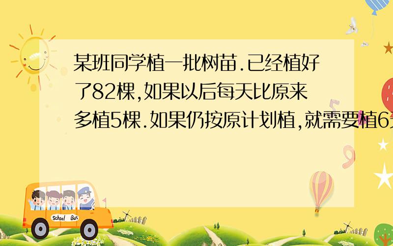 某班同学植一批树苗.已经植好了82棵,如果以后每天比原来多植5棵.如果仍按原计划植,就需要植6天,单追后一天要再多植2棵