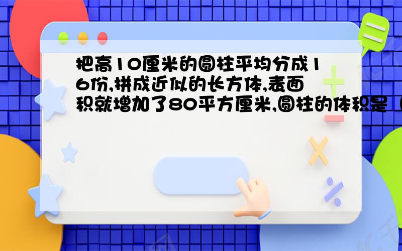 把高10厘米的圆柱平均分成16份,拼成近似的长方体,表面积就增加了80平方厘米,圆柱的体积是（）立方厘米