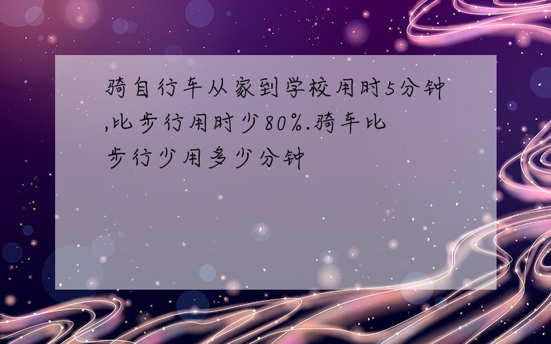 骑自行车从家到学校用时5分钟,比步行用时少80%.骑车比步行少用多少分钟