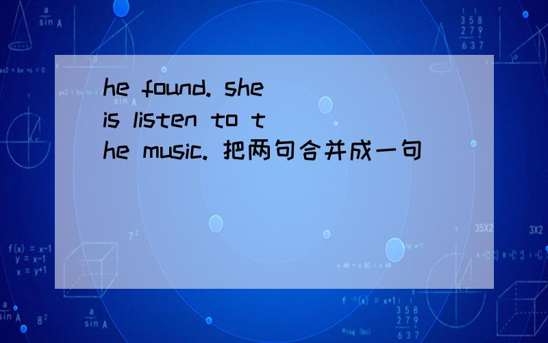 he found. she is listen to the music. 把两句合并成一句