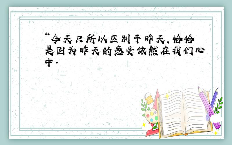 “今天只所以区别于昨天,恰恰是因为昨天的感受依然在我们心中.