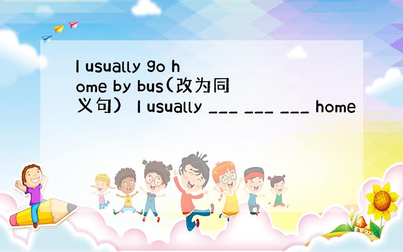 I usually go home by bus(改为同义句） I usually ___ ___ ___ home