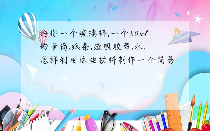 给你一个玻璃杯,一个50ml的量筒,纸条,透明胶带,水,怎样利用这些材料制作一个简易