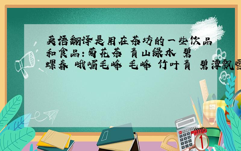 英语翻译是用在茶坊的一些饮品和食品：菊花茶 青山绿水 碧螺春 峨嵋毛峰 毛峰 竹叶青 碧潭飘雪 花毛峰 立顿红茶 椰奶