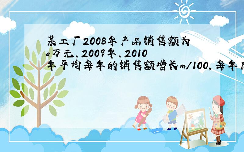 某工厂2008年产品销售额为a万元,2009年,2010年平均每年的销售额增长m/100,每年成本均为该年销售的65/1