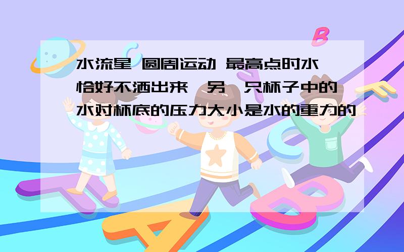 水流星 圆周运动 最高点时水恰好不洒出来,另一只杯子中的水对杯底的压力大小是水的重力的