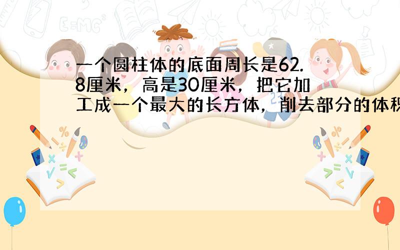 一个圆柱体的底面周长是62.8厘米，高是30厘米，把它加工成一个最大的长方体，削去部分的体积是多少立方厘米？