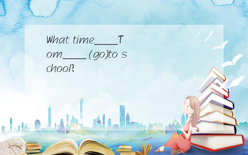 What time____Tom____(go)to school?