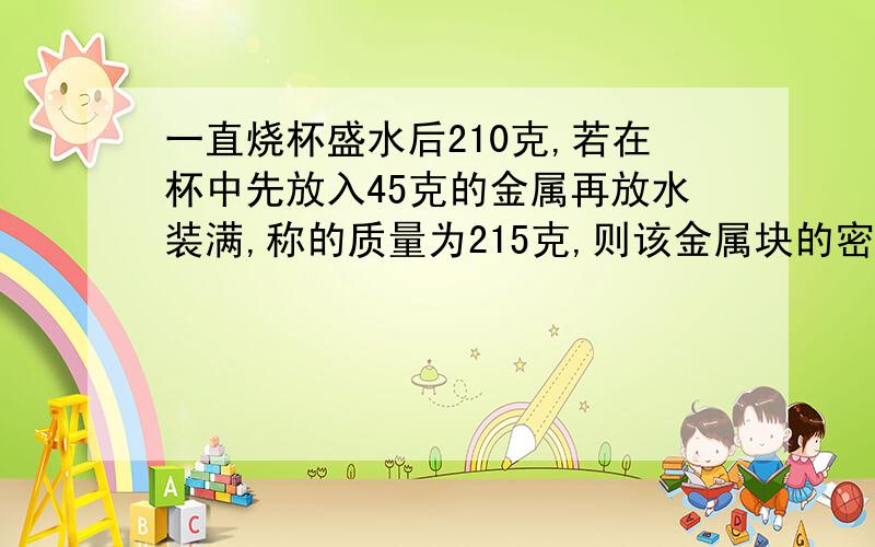 一直烧杯盛水后210克,若在杯中先放入45克的金属再放水装满,称的质量为215克,则该金属块的密度是多少?