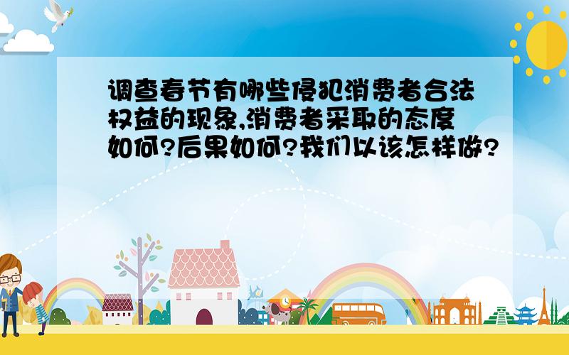 调查春节有哪些侵犯消费者合法权益的现象,消费者采取的态度如何?后果如何?我们以该怎样做?