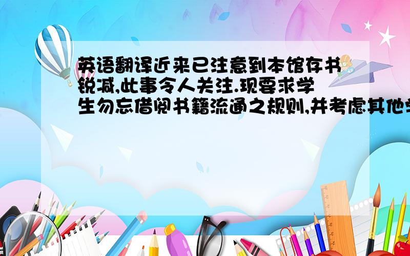 英语翻译近来已注意到本馆存书锐减,此事令人关注.现要求学生勿忘借阅书籍流通之规则,并考虑其他学生的需要.今后凡借书逾期不