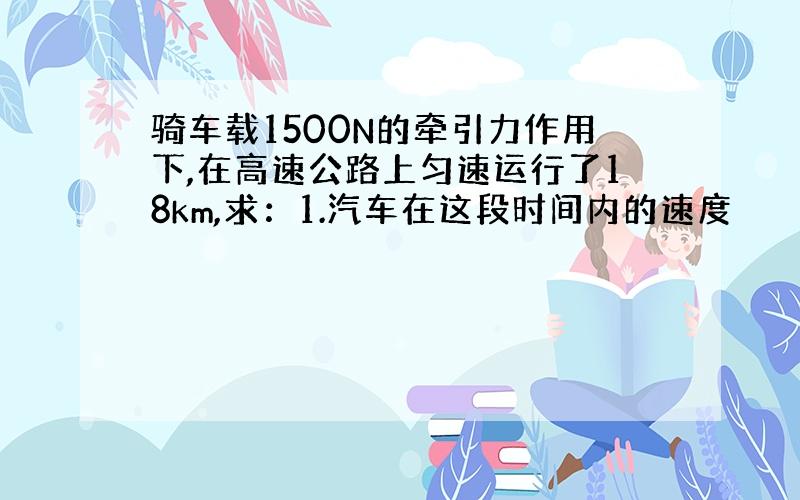 骑车载1500N的牵引力作用下,在高速公路上匀速运行了18km,求：1.汽车在这段时间内的速度