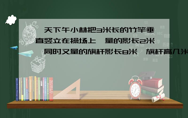 一天下午小林把3米长的竹竿垂直竖立在操场上,量的影长2米,同时又量的旗杆影长8米,旗杆高几米?