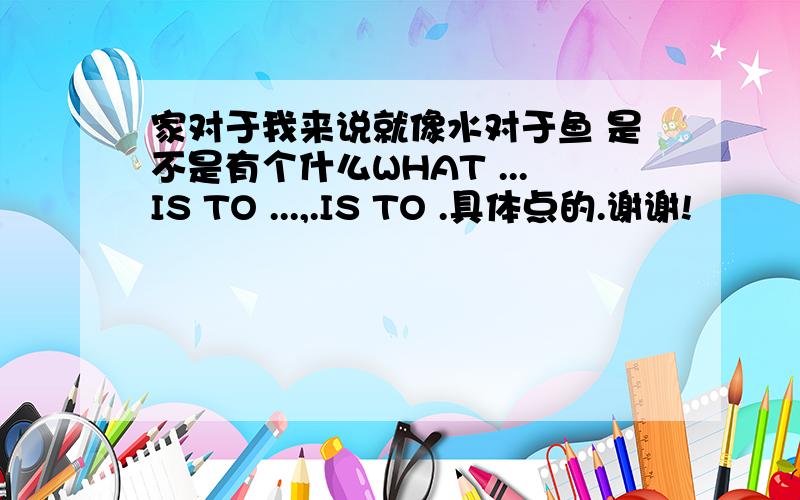 家对于我来说就像水对于鱼 是不是有个什么WHAT ...IS TO ...,.IS TO .具体点的.谢谢!