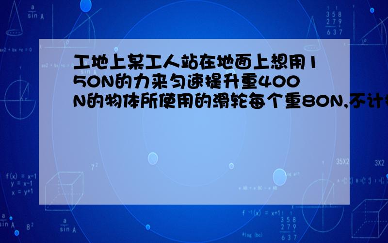 工地上某工人站在地面上想用150N的力来匀速提升重400N的物体所使用的滑轮每个重80N,不计拉线及滑轮转动摩