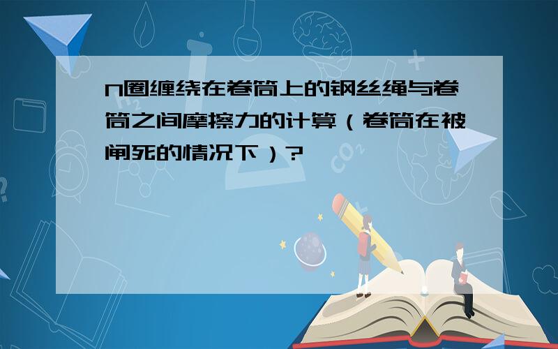 N圈缠绕在卷筒上的钢丝绳与卷筒之间摩擦力的计算（卷筒在被闸死的情况下）?