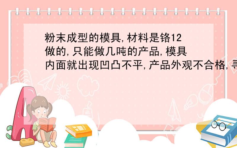 粉末成型的模具,材料是铬12做的,只能做几吨的产品,模具内面就出现凹凸不平,产品外观不合格,寻替代材