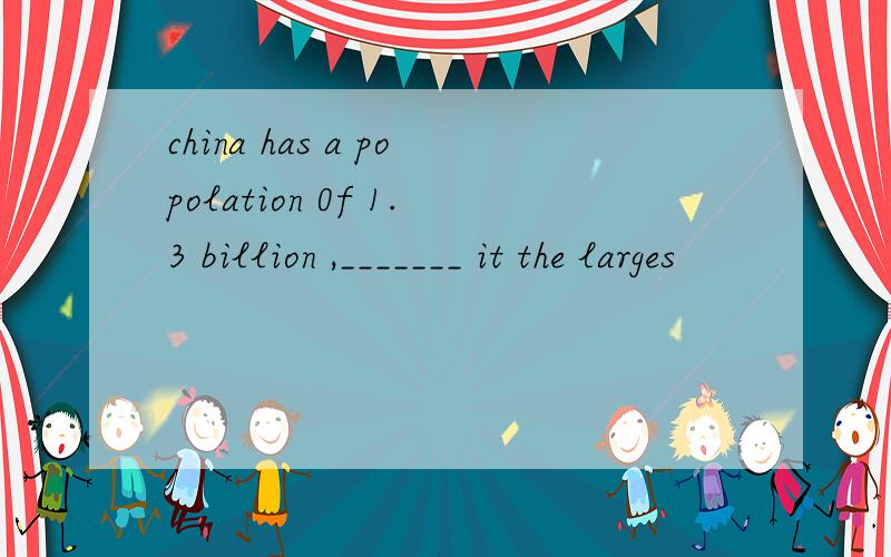 china has a popolation 0f 1.3 billion ,_______ it the larges