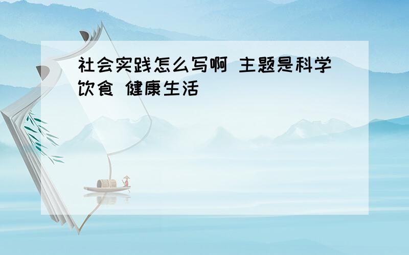 社会实践怎么写啊 主题是科学饮食 健康生活