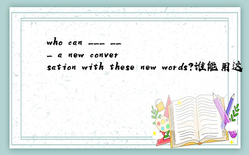 who can ___ ___ a new conversation with these new words?谁能用这