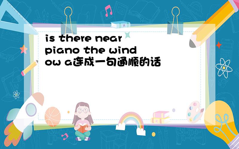 is there near piano the window a连成一句通顺的话