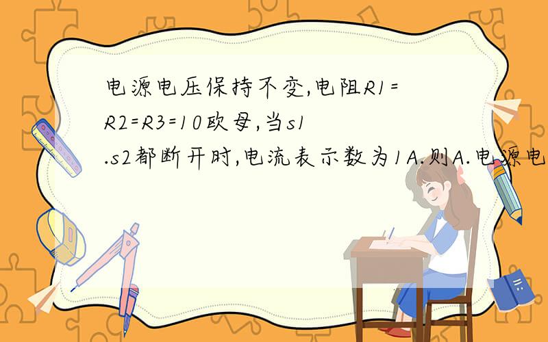 电源电压保持不变,电阻R1=R2=R3=10欧母,当s1.s2都断开时,电流表示数为1A.则A.电源电压为30V B.当