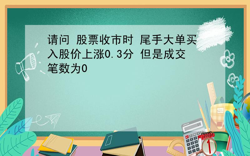 请问 股票收市时 尾手大单买入股价上涨0.3分 但是成交笔数为0