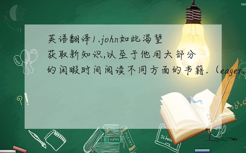 英语翻译1.john如此渴望获取新知识,以至于他用大部分的闲暇时间阅读不同方面的书籍.（eager.acquire）2.