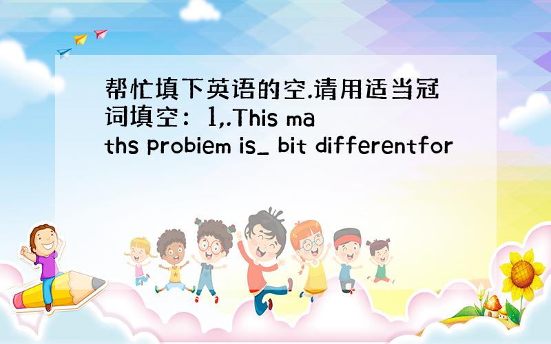 帮忙填下英语的空.请用适当冠词填空：1,.This maths probiem is_ bit differentfor