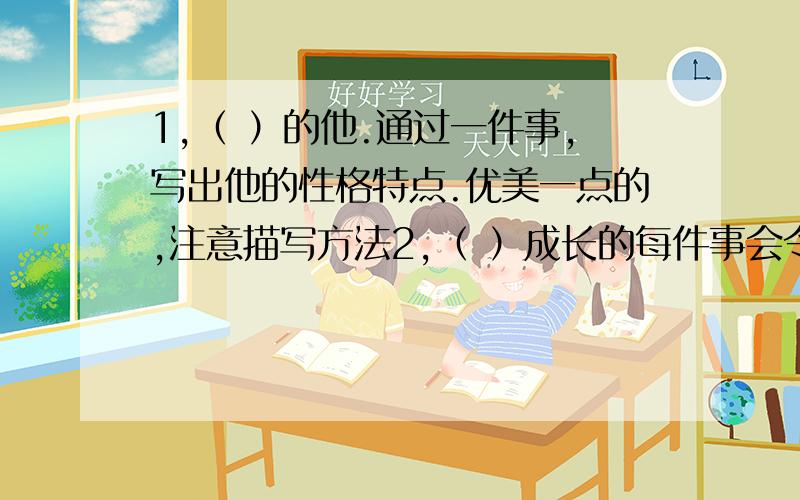 1,（ ）的他.通过一件事,写出他的性格特点.优美一点的,注意描写方法2,（ ）成长的每件事会令我们难忘,哪件事最值得你