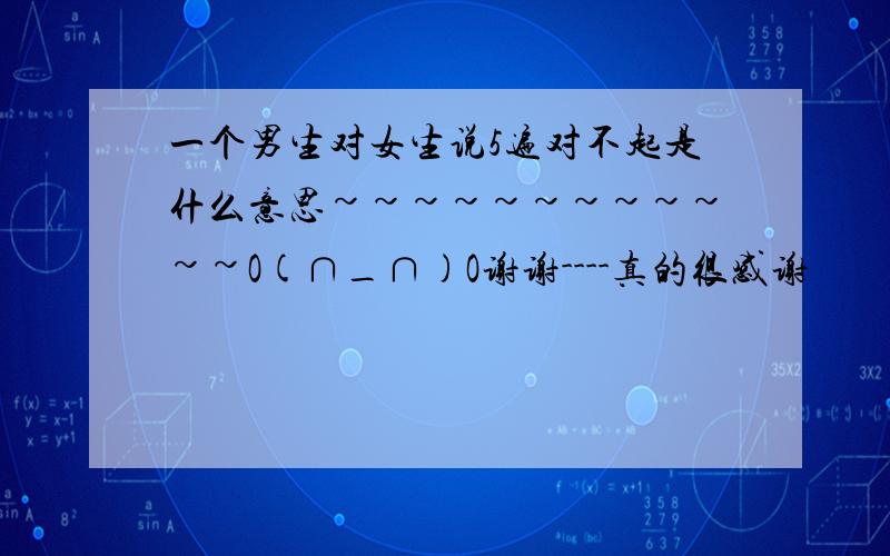 一个男生对女生说5遍对不起是什么意思~~~~~~~~~~~~O(∩_∩)O谢谢----真的很感谢