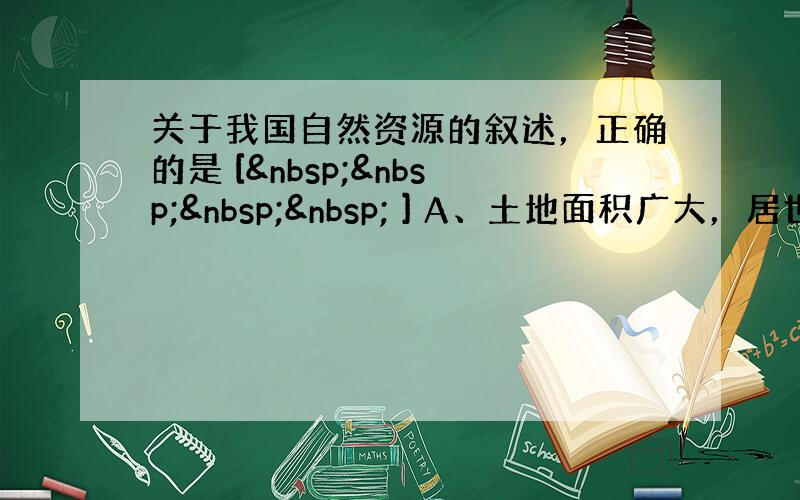 关于我国自然资源的叙述，正确的是 [     ] A、土地面积广大，居世界第二位