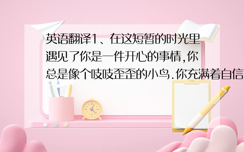 英语翻译1、在这短暂的时光里遇见了你是一件开心的事情,你总是像个吱吱歪歪的小鸟.你充满着自信,带着天真无邪的笑容,晃着一