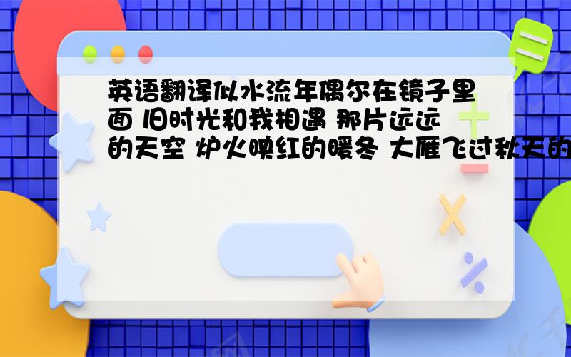 英语翻译似水流年偶尔在镜子里面 旧时光和我相遇 那片远远的天空 炉火映红的暖冬 大雁飞过秋天的海面 看着奔跑的童年 赤着