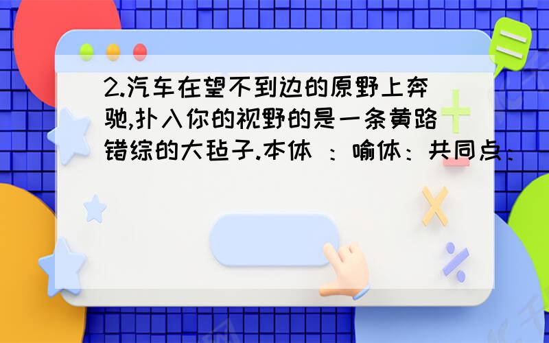 2.汽车在望不到边的原野上奔驰,扑入你的视野的是一条黄路错综的大毡子.本体 ：喻体：共同点：