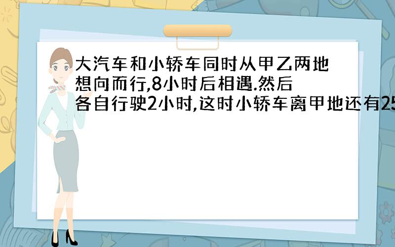 大汽车和小轿车同时从甲乙两地想向而行,8小时后相遇.然后各自行驶2小时,这时小轿车离甲地还有250千米,大汽车离乙地还有