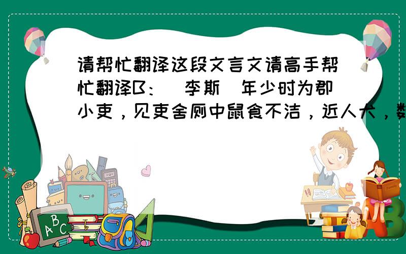 请帮忙翻译这段文言文请高手帮忙翻译B：（李斯）年少时为郡小吏，见吏舍厕中鼠食不洁，近人犬，数惊恐之。斯入仓，观仓中鼠食积