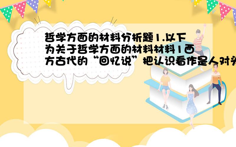 哲学方面的材料分析题1.以下为关于哲学方面的材料材料1西方古代的“回忆说”把认识看作是人对头脑中已经潜在具有的东西的一种