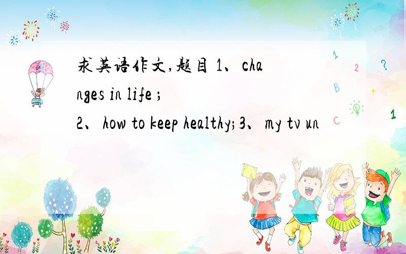 求英语作文,题目 1、changes in life ；2、how to keep healthy;3、my tv un