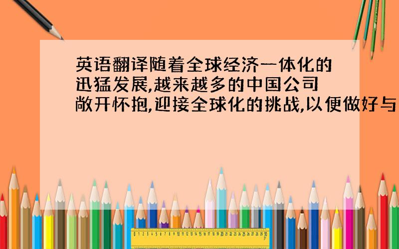 英语翻译随着全球经济一体化的迅猛发展,越来越多的中国公司敞开怀抱,迎接全球化的挑战,以便做好与国外公司建立贸易关系的准备