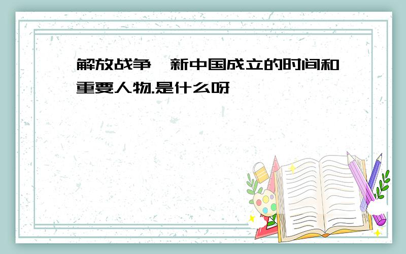 解放战争、新中国成立的时间和重要人物.是什么呀