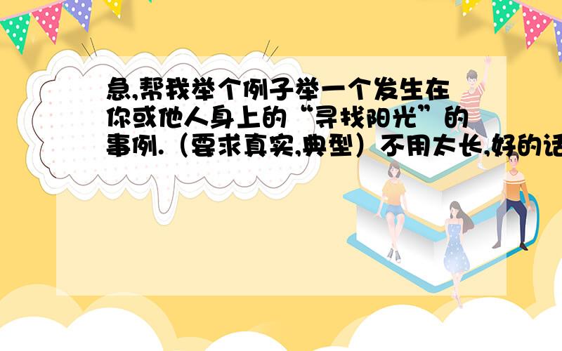 急,帮我举个例子举一个发生在你或他人身上的“寻找阳光”的事例.（要求真实,典型）不用太长,好的话我追加100!有没有现在