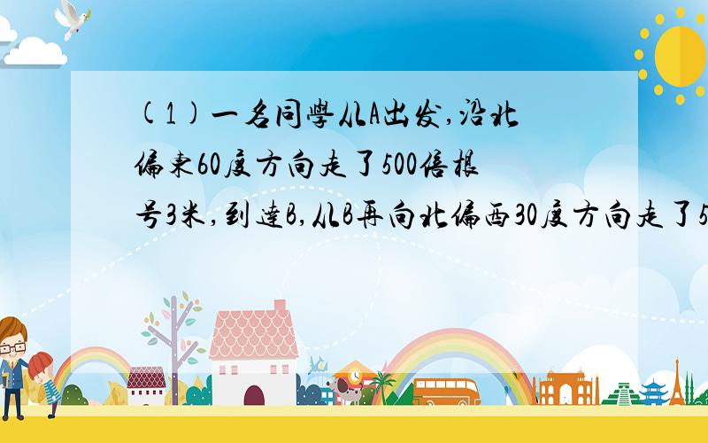 (1)一名同学从A出发,沿北偏东60度方向走了500倍根号3米,到达B,从B再向北偏西30度方向走了500米,到达C,求