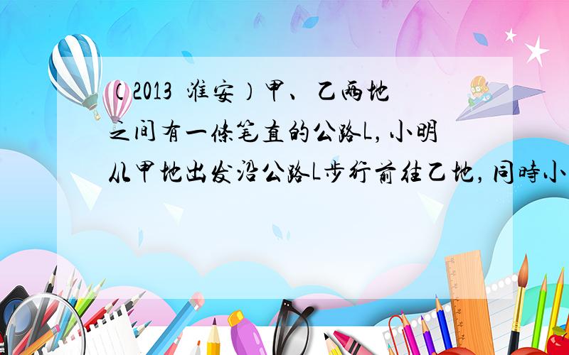 （2013•淮安）甲、乙两地之间有一条笔直的公路L，小明从甲地出发沿公路L步行前往乙地，同时小亮从乙地出发沿公路L骑自行