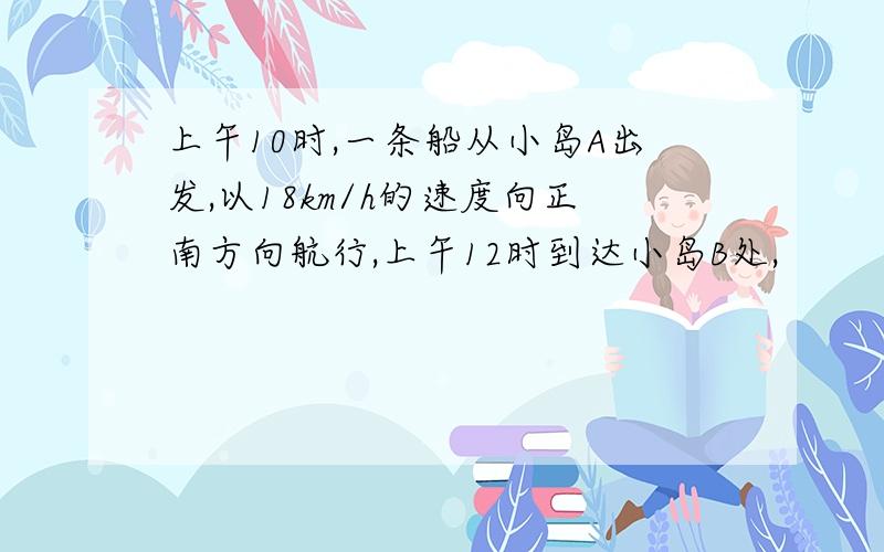 上午10时,一条船从小岛A出发,以18km/h的速度向正南方向航行,上午12时到达小岛B处,