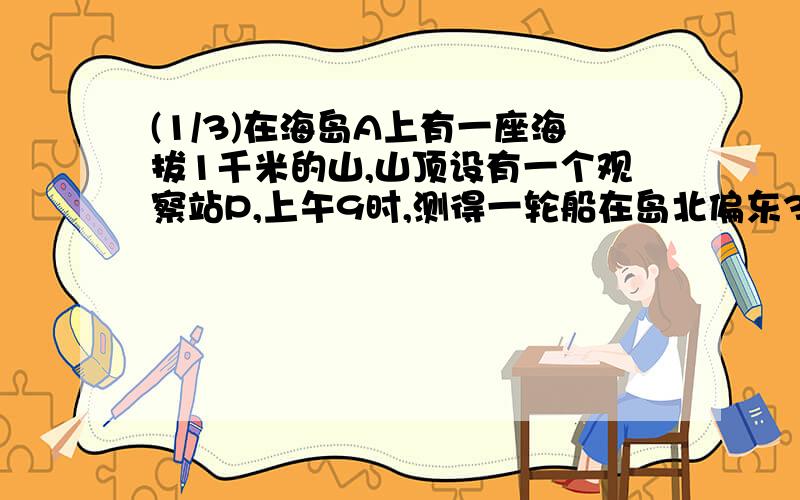 (1/3)在海岛A上有一座海拔1千米的山,山顶设有一个观察站P,上午9时,测得一轮船在岛北偏东30°、俯角...