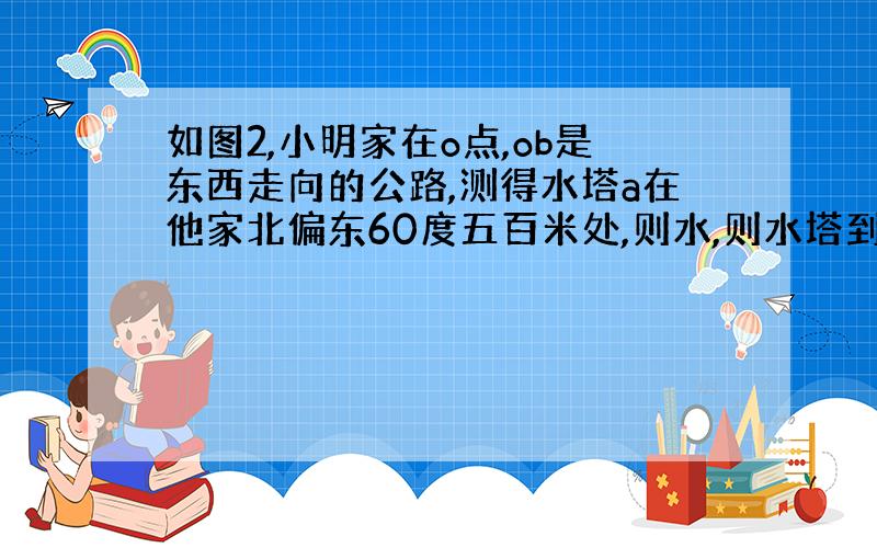 如图2,小明家在o点,ob是东西走向的公路,测得水塔a在他家北偏东60度五百米处,则水,则水塔到公路bo的距离是