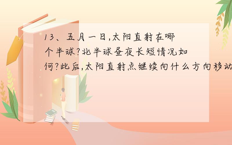 13、五月一日,太阳直射在哪个半球?北半球昼夜长短情况如何?此后,太阳直射点继续向什么方向移动?