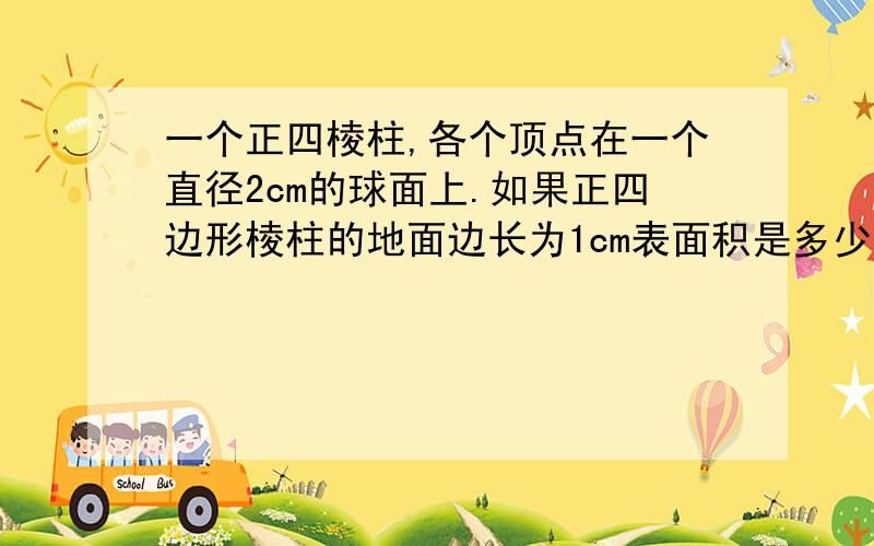 一个正四棱柱,各个顶点在一个直径2cm的球面上.如果正四边形棱柱的地面边长为1cm表面积是多少