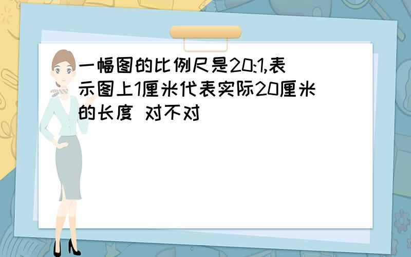 一幅图的比例尺是20:1,表示图上1厘米代表实际20厘米的长度 对不对